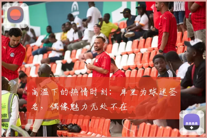 高温下的热情时刻：库里为球迷签名，偶像魅力无处不在