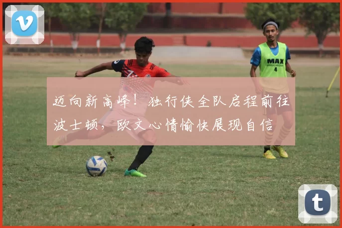 迈向新高峰！独行侠全队启程前往波士顿，欧文心情愉快展现自信